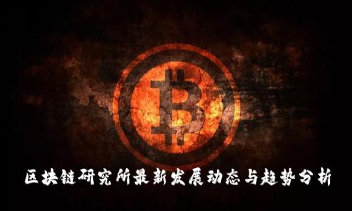 区块链研究所最新发展动态与趋势分析