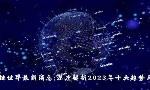 区块链世界最新消息：深度解析2023年十大趋势与动态